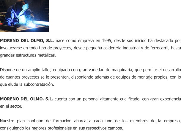 MORENO DEL OLMO, S.L. nace como empresa en 1995, desde sus inicios ha destacado por involucrarse en todo tipo de proyectos, desde pequea calderera industrial y de ferrocarril, hasta grandes estructuras metlicas.  Dispone de un amplio taller, equipado con gran variedad de maquinaria, que permite el desarrollo de cuantos proyectos se le presenten, disponiendo adems de equipos de montaje propios, con lo que elude la subcontratacin.  MORENO DEL OLMO, S.L. cuenta con un personal altamente cualificado, con gran experiencia en el sector.  Nuestro plan continuo de formacin abarca a cada uno de los miembros de la empresa, consiguiendo los mejores profesionales en sus respectivos campos.