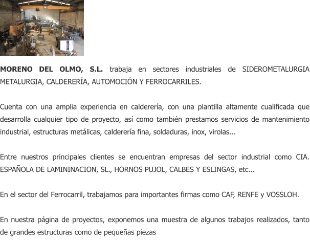 MORENO DEL OLMO, S.L. trabaja en sectores industriales de SIDEROMETALURGIA METALURGIA, CALDERERA, AUTOMOCIN Y FERROCARRILES.  Cuenta con una amplia experiencia en calderera, con una plantilla altamente cualificada que desarrolla cualquier tipo de proyecto, as como tambin prestamos servicios de mantenimiento industrial, estructuras metlicas, calderera fina, soldaduras, inox, virolas...  Entre nuestros principales clientes se encuentran empresas del sector industrial como CIA. ESPAOLA DE LAMININACION, SL., HORNOS PUJOL, CALBES Y ESLINGAS, etc...  En el sector del Ferrocarril, trabajamos para importantes firmas como CAF, RENFE y VOSSLOH.  En nuestra pgina de proyectos, exponemos una muestra de algunos trabajos realizados, tanto de grandes estructuras como de pequeas piezas